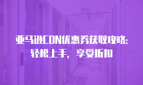 亚马逊CDN优惠券获取攻略：轻松上手，享受折扣