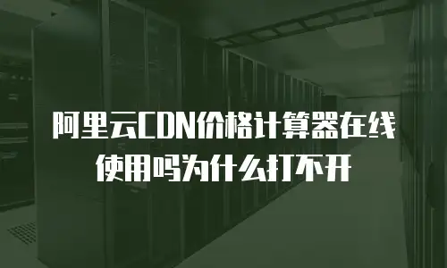 阿里云CDN价格计算器在线使用吗为什么打不开
