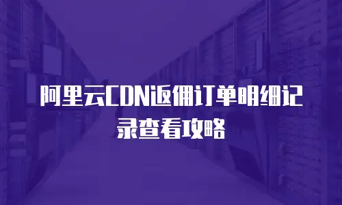 阿里云CDN返佣订单明细记录查看攻略