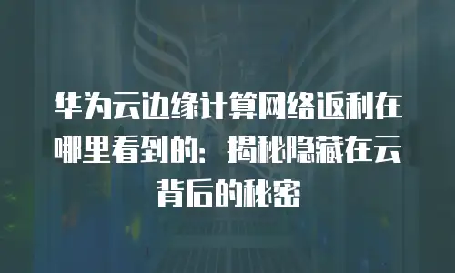 华为云边缘计算网络返利在哪里看到的：揭秘隐藏在云背后的秘密