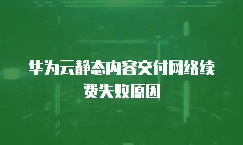 华为云静态内容交付网络续费失败原因