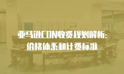 亚马逊CDN收费规则解析：价格体系和计费标准