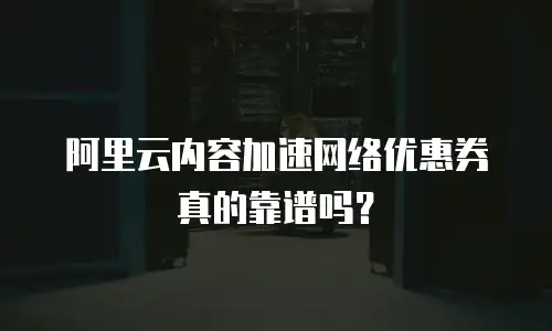阿里云内容加速网络优惠券真的靠谱吗？