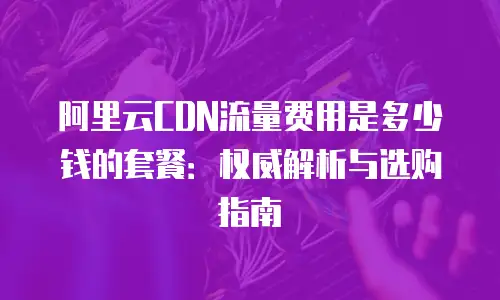 阿里云CDN流量费用是多少钱的套餐：权威解析与选购指南