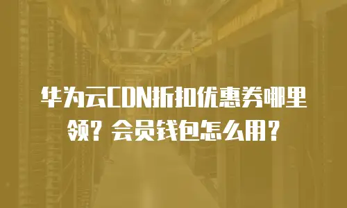 华为云CDN折扣优惠券哪里领？会员钱包怎么用？