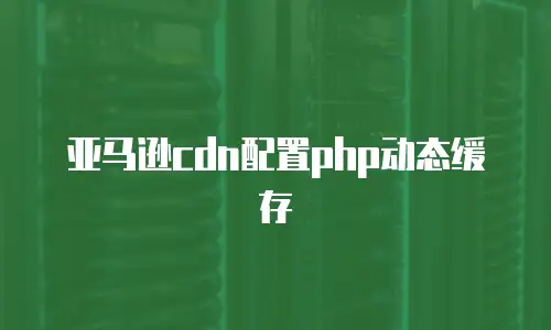 亚马逊cdn配置php动态缓存
