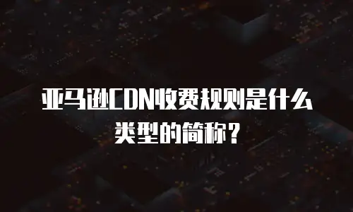 亚马逊CDN收费规则是什么类型的简称？