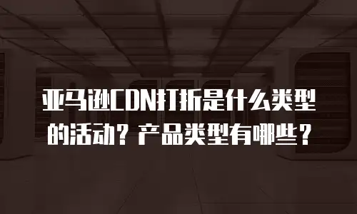 亚马逊CDN打折是什么类型的活动？产品类型有哪些？
