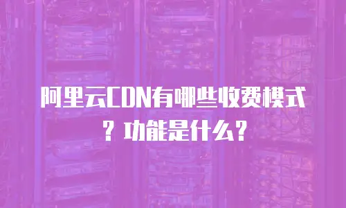 阿里云CDN有哪些收费模式？功能是什么？