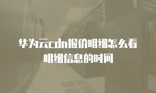 华为云cdn报价明细怎么看明细信息的时间