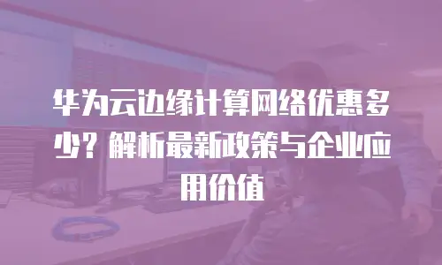 华为云边缘计算网络优惠多少？解析最新政策与企业应用价值