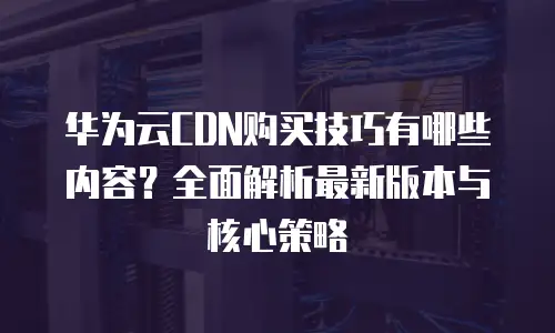华为云CDN购买技巧有哪些内容？全面解析最新版本与核心策略
