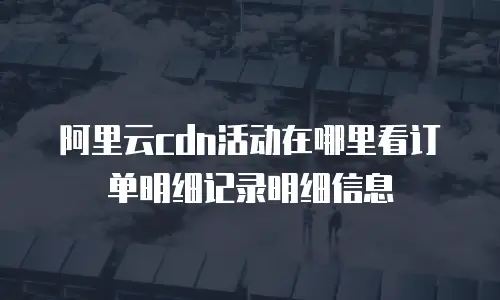 阿里云cdn活动在哪里看订单明细记录明细信息