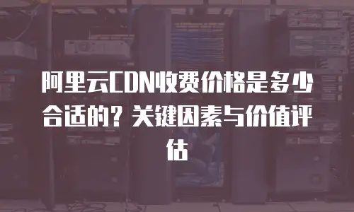阿里云CDN收费价格是多少合适的？关键因素与价值评估  