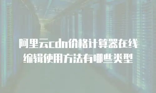 阿里云cdn价格计算器在线编辑使用方法有哪些类型