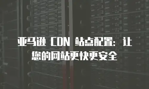 亚马逊 CDN 站点配置：让您的网站更快更安全