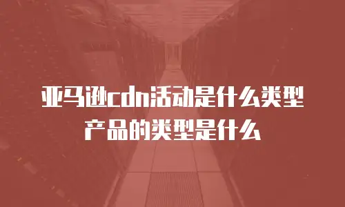 亚马逊cdn活动是什么类型产品的类型是什么