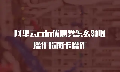 阿里云cdn优惠券怎么领取操作指南卡操作