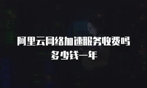 阿里云网络加速服务收费吗多少钱一年