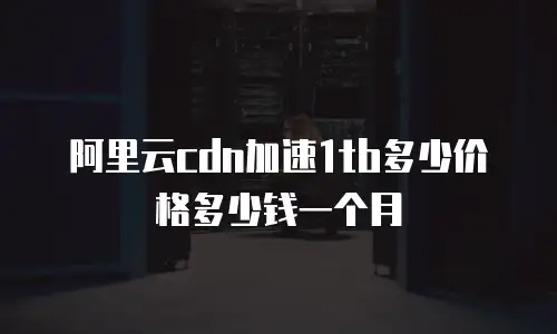 阿里云cdn加速1tb多少价格多少钱一个月