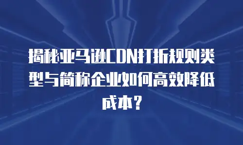 揭秘亚马逊CDN打折规则类型与简称企业如何高效降低成本？ 