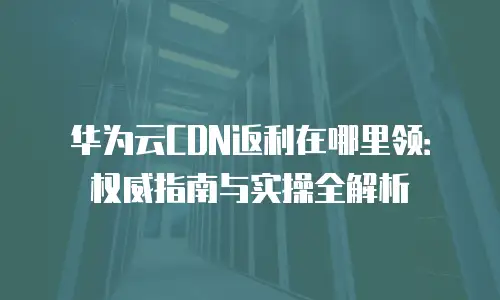 华为云CDN返利在哪里领：权威指南与实操全解析
