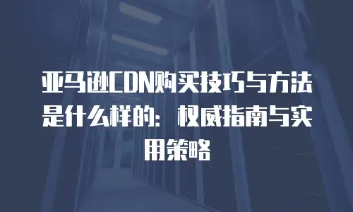 亚马逊CDN购买技巧与方法是什么样的：权威指南与实用策略
