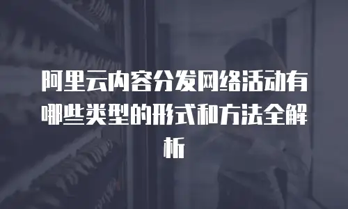 阿里云内容分发网络活动有哪些类型的形式和方法全解析