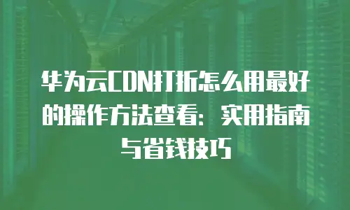 华为云CDN打折怎么用最好的操作方法查看：实用指南与省钱技巧