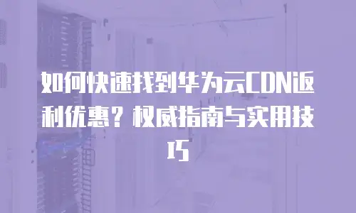 如何快速找到华为云CDN返利优惠？权威指南与实用技巧