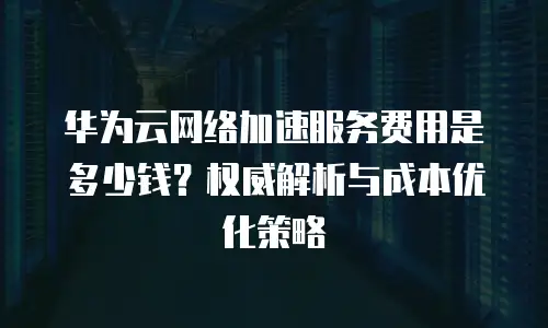 华为云网络加速服务费用是多少钱？权威解析与成本优化策略  