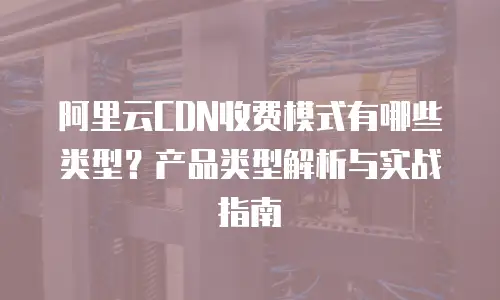 阿里云CDN收费模式有哪些类型？产品类型解析与实战指南