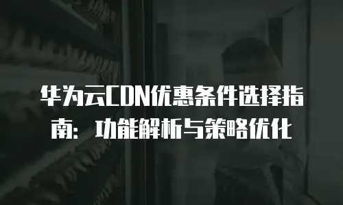 华为云CDN优惠条件选择指南：功能解析与策略优化