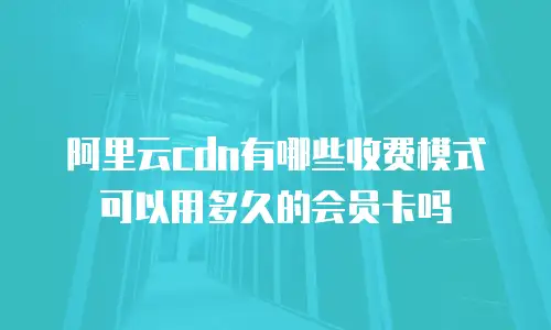 阿里云cdn有哪些收费模式可以用多久的会员卡吗