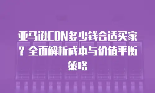 亚马逊CDN多少钱合适买家？全面解析成本与价值平衡策略