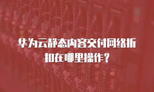 华为云静态内容交付网络折扣在哪里操作？