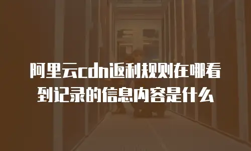 阿里云cdn返利规则在哪看到记录的信息内容是什么