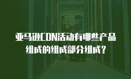 亚马逊CDN活动有哪些产品组成的组成部分组成？