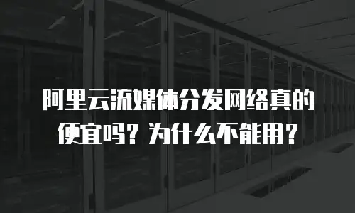 阿里云流媒体分发网络真的便宜吗？为什么不能用？