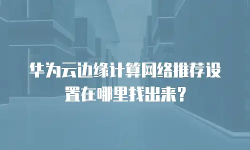 华为云边缘计算网络推荐设置在哪里找出来？