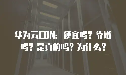 华为云CDN：便宜吗？靠谱吗？是真的吗？为什么？