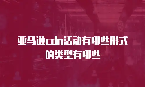 亚马逊cdn活动有哪些形式的类型有哪些