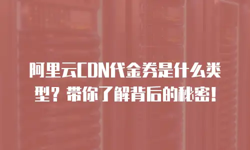 阿里云CDN代金券是什么类型？带你了解背后的秘密！