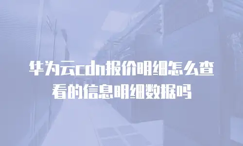 华为云cdn报价明细怎么查看的信息明细数据吗