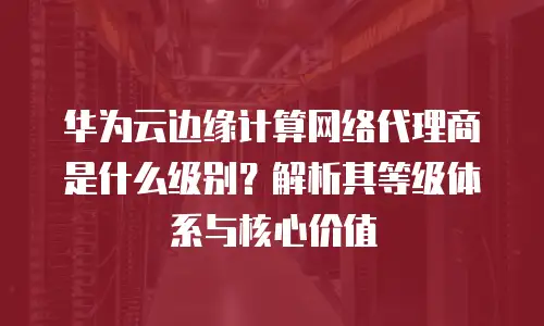 华为云边缘计算网络代理商是什么级别？解析其等级体系与核心价值