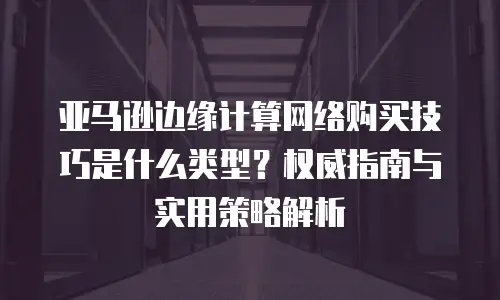 亚马逊边缘计算网络购买技巧是什么类型？权威指南与实用策略解析