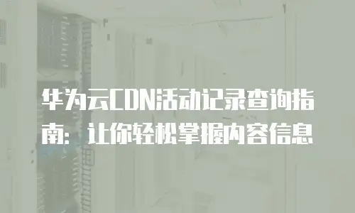 华为云CDN活动记录查询指南：让你轻松掌握内容信息