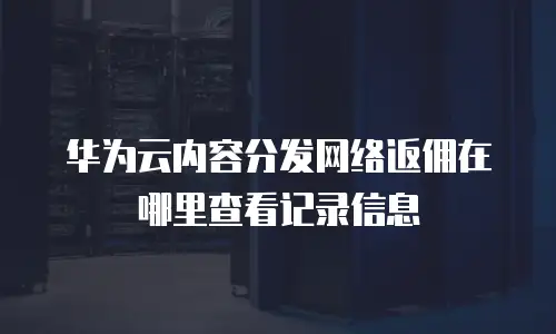 华为云内容分发网络返佣在哪里查看记录信息