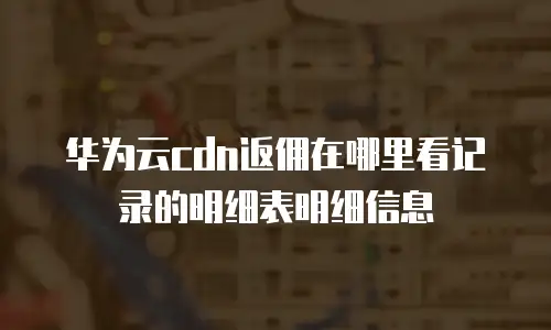 华为云cdn返佣在哪里看记录的明细表明细信息