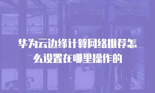 华为云边缘计算网络推荐怎么设置在哪里操作的